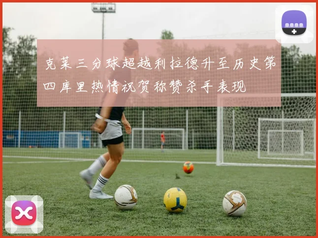 克莱三分球超越利拉德升至历史第四库里热情祝贺称赞杀手表现