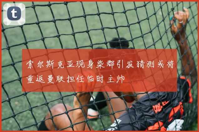 索尔斯克亚现身柴郡引发猜测或将重返曼联担任临时主帅