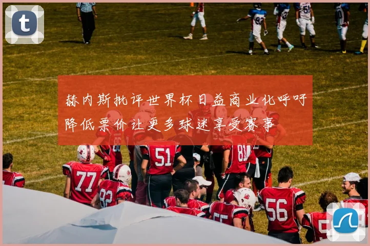 赫内斯批评世界杯日益商业化呼吁降低票价让更多球迷享受赛事