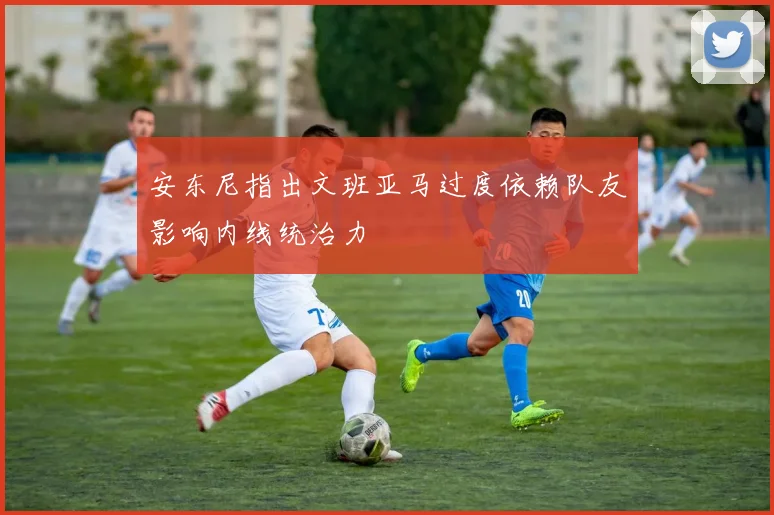 安东尼指出文班亚马过度依赖队友影响内线统治力