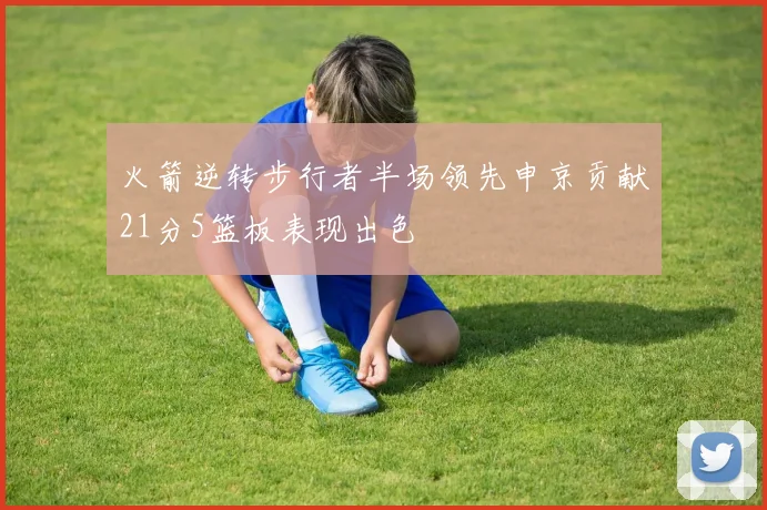 火箭逆转步行者半场领先申京贡献21分5篮板表现出色