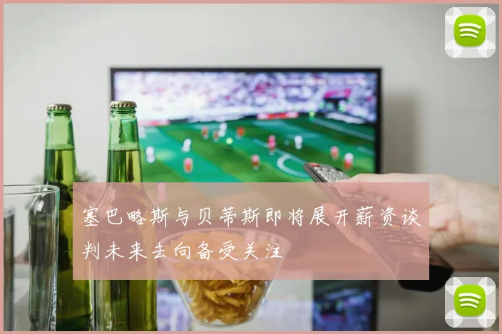 塞巴略斯与贝蒂斯即将展开薪资谈判未来去向备受关注