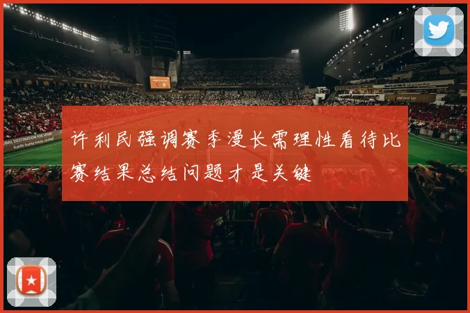 许利民强调赛季漫长需理性看待比赛结果总结问题才是关键