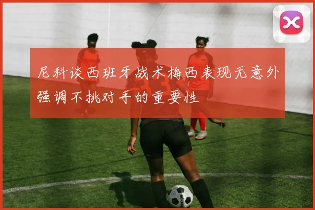 尼科谈西班牙战术梅西表现无意外强调不挑对手的重要性