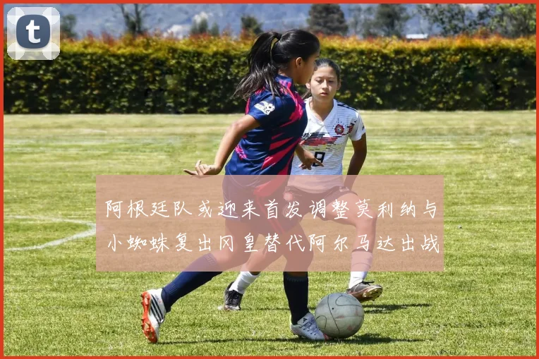 阿根廷队或迎来首发调整莫利纳与小蜘蛛复出冈皇替代阿尔马达出战