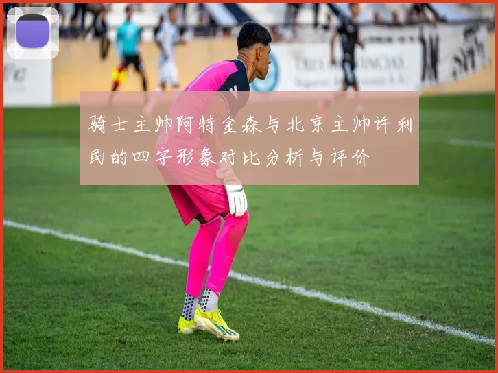 骑士主帅阿特金森与北京主帅许利民的四字形象对比分析与评价