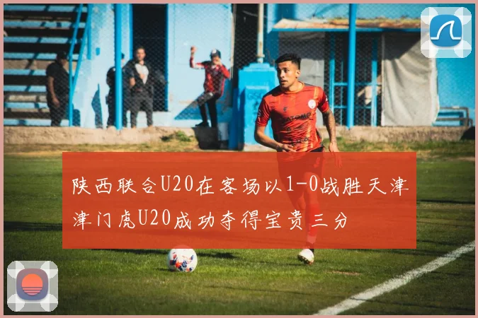 陕西联合U20在客场以1-0战胜天津津门虎U20成功夺得宝贵三分