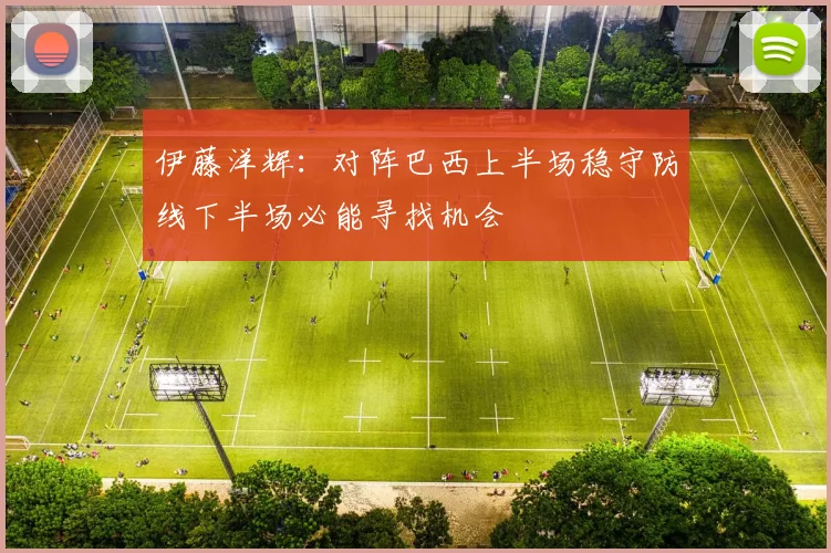 伊藤洋辉：对阵巴西上半场稳守防线下半场必能寻找机会