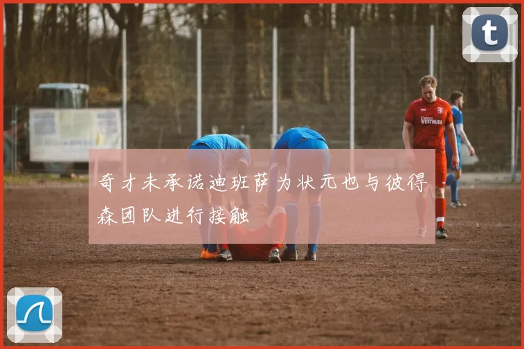奇才未承诺迪班萨为状元也与彼得森团队进行接触
