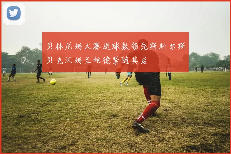 贝林厄姆大赛进球数领先斯科尔斯贝克汉姆兰帕德紧随其后