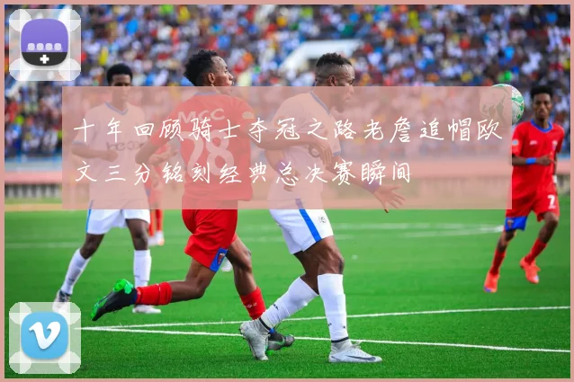 十年回顾骑士夺冠之路老詹追帽欧文三分铭刻经典总决赛瞬间