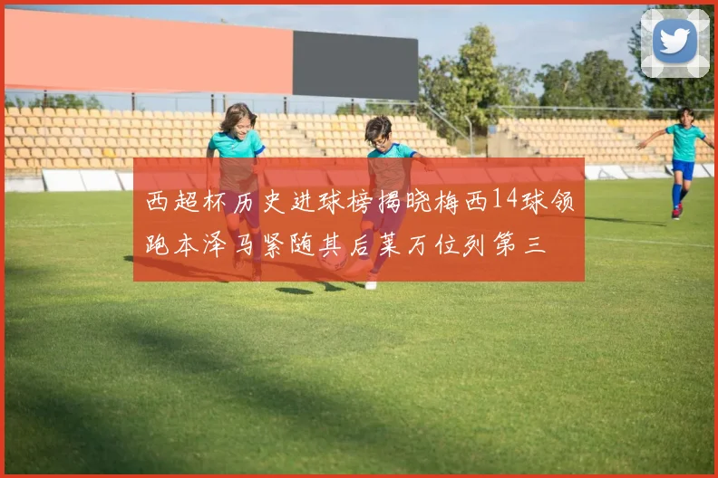 西超杯历史进球榜揭晓梅西14球领跑本泽马紧随其后莱万位列第三