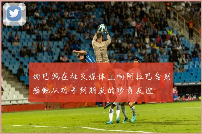 姆巴佩在社交媒体上向阿拉巴告别感慨从对手到朋友的珍贵友谊