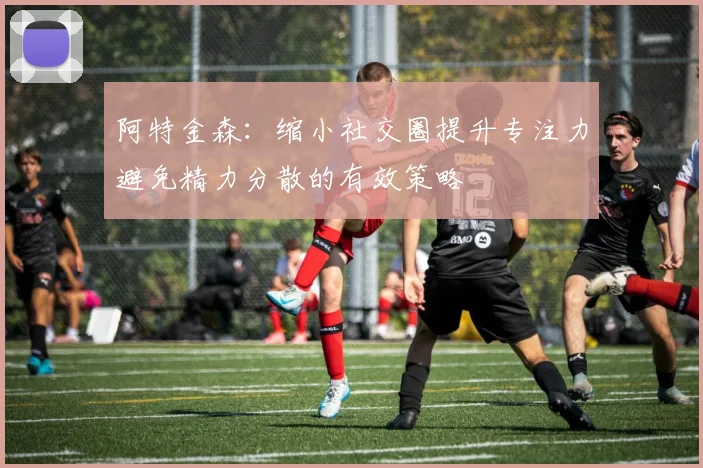 阿特金森：缩小社交圈提升专注力避免精力分散的有效策略