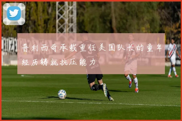 普利西奇承载重任美国队长的童年经历铸就抗压能力