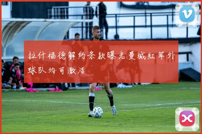 拉什福德解约条款曝光曼城红军外球队均可激活