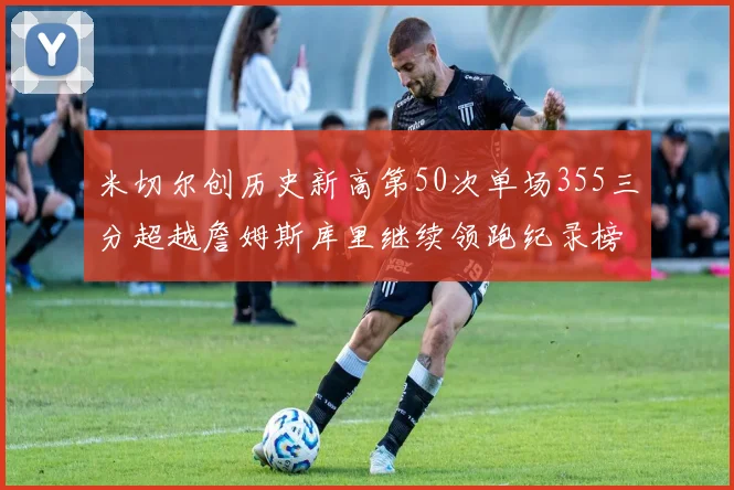 米切尔创历史新高第50次单场355三分超越詹姆斯库里继续领跑纪录榜