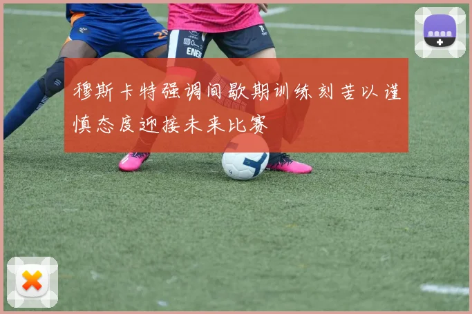 穆斯卡特强调间歇期训练刻苦以谨慎态度迎接未来比赛