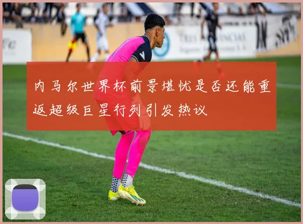 内马尔世界杯前景堪忧是否还能重返超级巨星行列引发热议